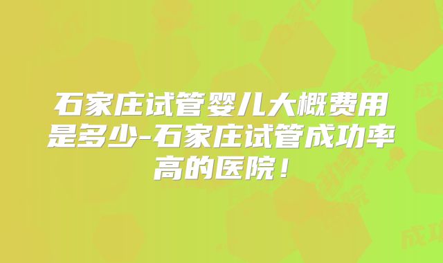 石家庄试管婴儿大概费用是多少-石家庄试管成功率高的医院!