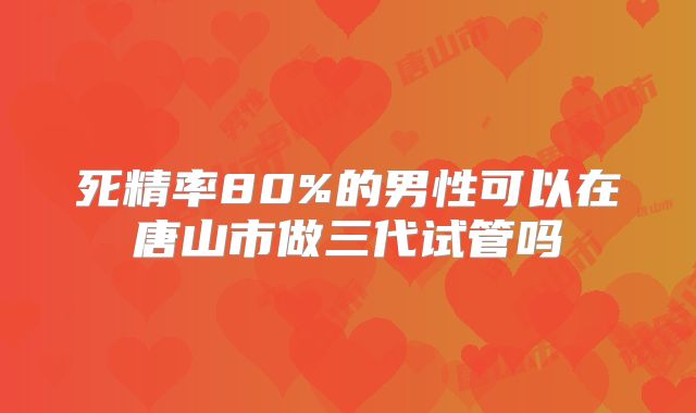 死精率80%的男性可以在唐山市做三代试管吗