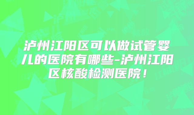 泸州江阳区可以做试管婴儿的医院有哪些-泸州江阳区核酸检测医院！