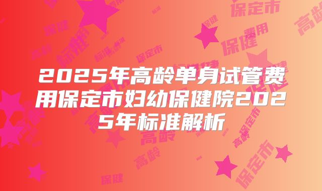2025年高龄单身试管费用保定市妇幼保健院2025年标准解析