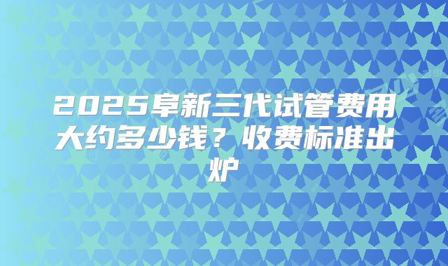 2025阜新三代试管费用大约多少钱?收费标准出炉