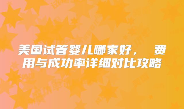 美国试管婴儿哪家好, 费用与成功率详细对比攻略