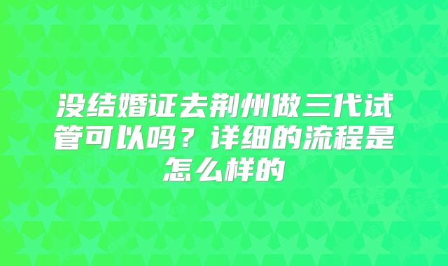 没结婚证去荆州做三代试管可以吗?详细的流程是怎么样的