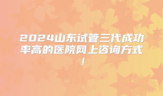 2024山东试管三代成功率高的医院网上咨询方式！