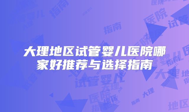大理地区试管婴儿医院哪家好推荐与选择指南