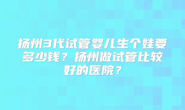 扬州3代试管婴儿生个娃要多少钱？扬州做试管比较好的医院？