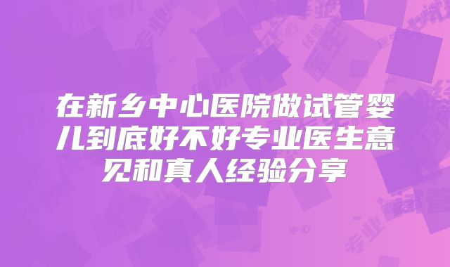 在新乡中心医院做试管婴儿到底好不好专业医生意见和真人经验分享