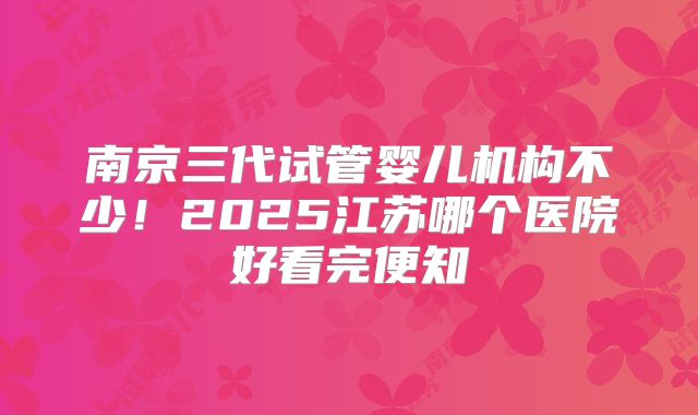 南京三代试管婴儿机构不少!2025江苏哪个医院好看完便知