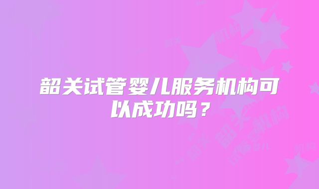 韶关试管婴儿服务机构可以成功吗?