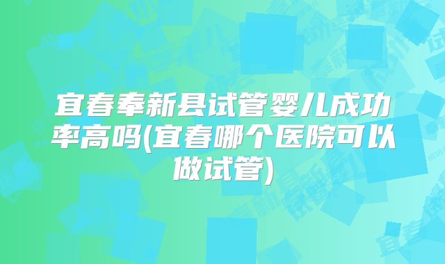 宜春奉新县试管婴儿成功率高吗(宜春哪个医院可以做试管)