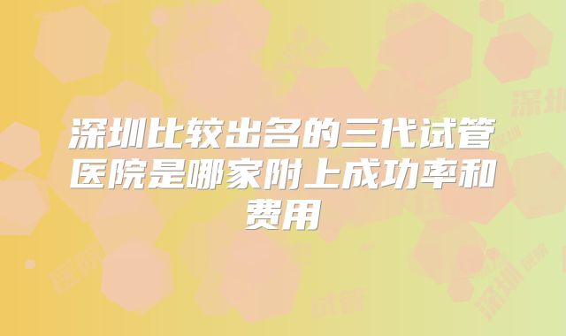 深圳比较出名的三代试管医院是哪家附上成功率和费用