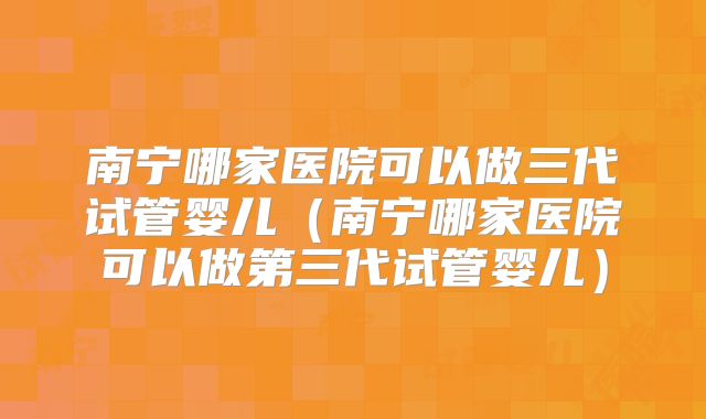 南宁哪家医院可以做三代试管婴儿(南宁哪家医院可以做第三代试管婴儿)