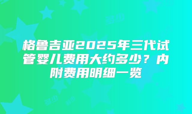格鲁吉亚2025年三代试管婴儿费用大约多少？内附费用明细一览