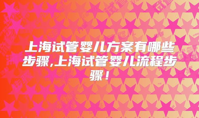 上海试管婴儿方案有哪些步骤,上海试管婴儿流程步骤!