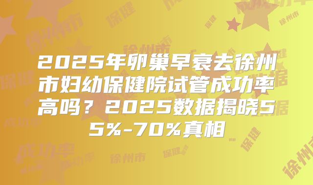 2025年卵巢早衰去徐州市妇幼保健院试管成功率高吗?2025数据揭晓55%-70%真相