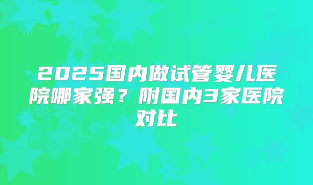 2025国内做试管婴儿医院哪家强?附国内3家医院对比