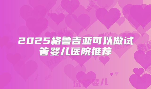 2025格鲁吉亚可以做试管婴儿医院推荐