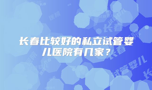 长春比较好的私立试管婴儿医院有几家？