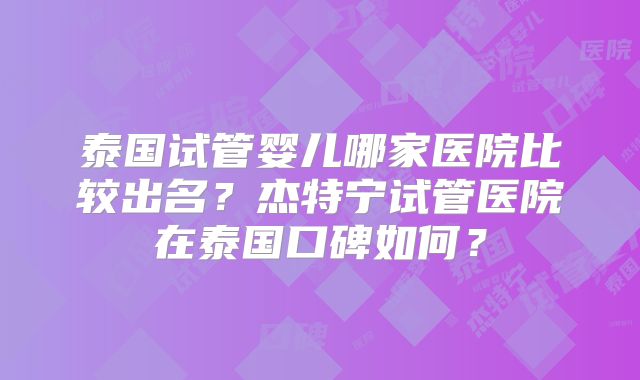 泰国试管婴儿哪家医院比较出名?杰特宁试管医院在泰国口碑如何?