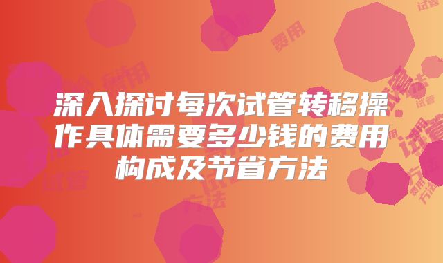 深入探讨每次试管转移操作具体需要多少钱的费用构成及节省方法