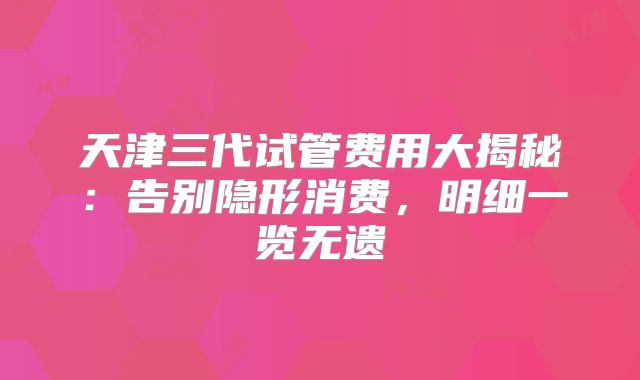 天津三代试管费用大揭秘：告别隐形消费，明细一览无遗