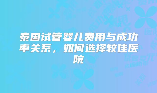 泰国试管婴儿费用与成功率关系，如何选择较佳医院