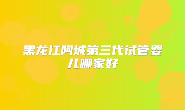 黑龙江阿城第三代试管婴儿哪家好