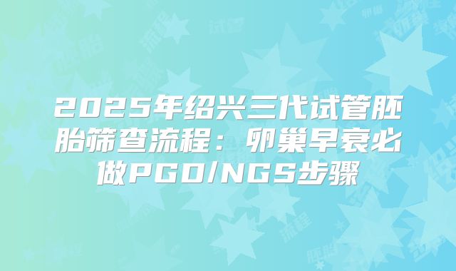2025年绍兴三代试管胚胎筛查流程：卵巢早衰必做PGD/NGS步骤