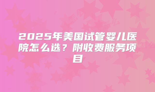 2025年美国试管婴儿医院怎么选？附收费服务项目