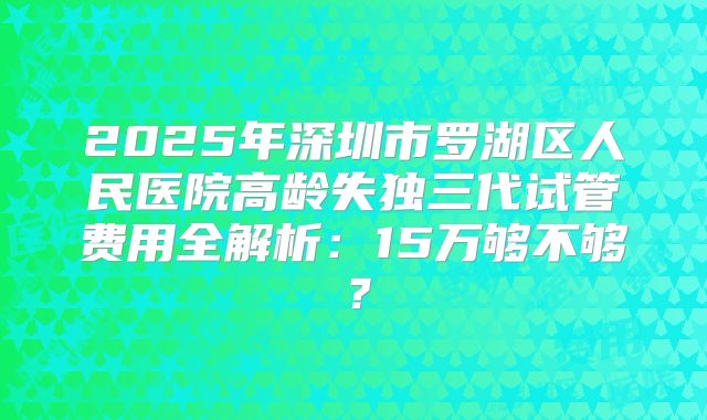 2025年深圳市罗湖区人民医院高龄失独三代试管费用全解析:15万够不够?