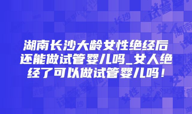 湖南长沙大龄女性绝经后还能做试管婴儿吗_女人绝经了可以做试管婴儿吗！