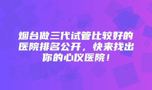 烟台做三代试管比较好的医院排名公开，快来找出你的心仪医院！