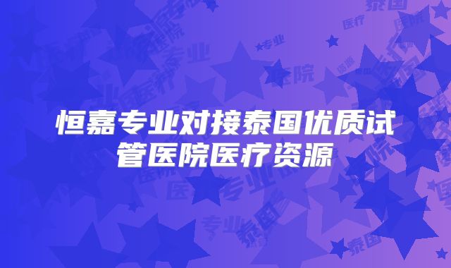 恒嘉专业对接泰国优质试管医院医疗资源