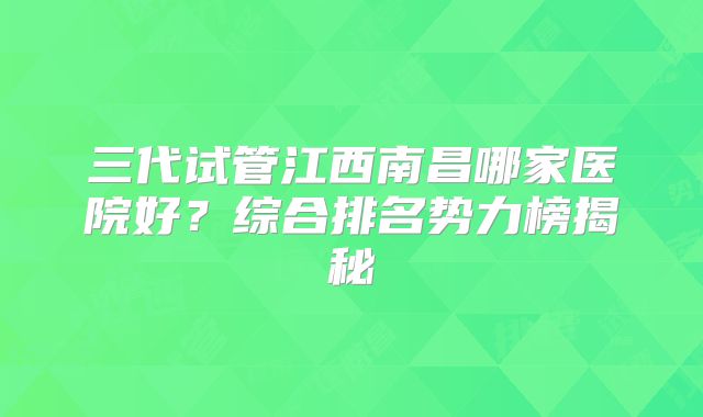 三代试管江西南昌哪家医院好？综合排名势力榜揭秘