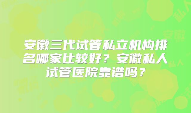 安徽三代试管私立机构排名哪家比较好？安徽私人试管医院靠谱吗？