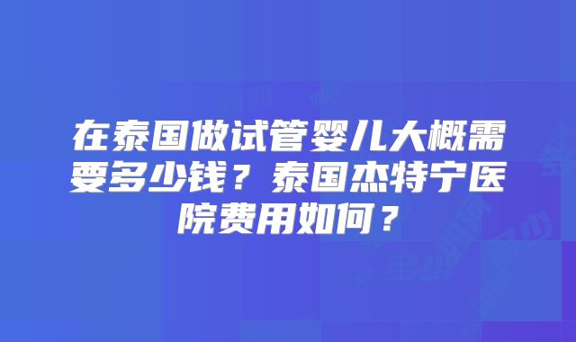 在泰国做试管婴儿大概需要多少钱?泰国杰特宁医院费用如何?