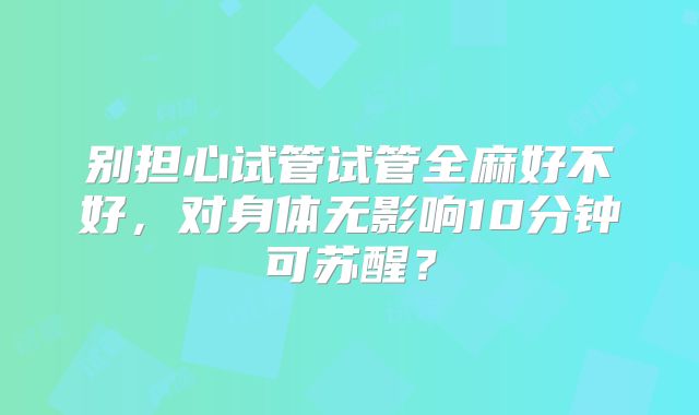 别担心试管试管全麻好不好,对身体无影响10分钟可苏醒?