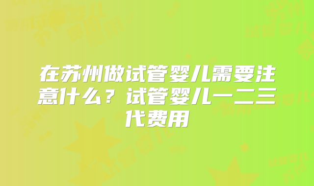 在苏州做试管婴儿需要注意什么?试管婴儿一二三代费用