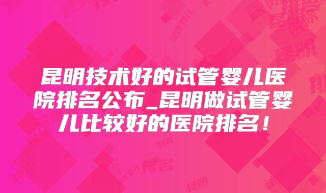 昆明技术好的试管婴儿医院排名公布_昆明做试管婴儿比较好的医院排名！