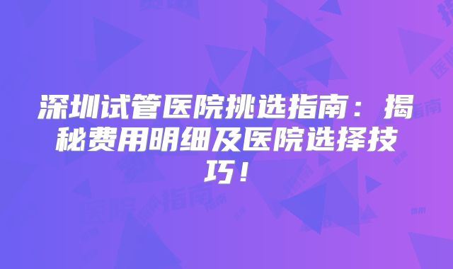 深圳试管医院挑选指南:揭秘费用明细及医院选择技巧!