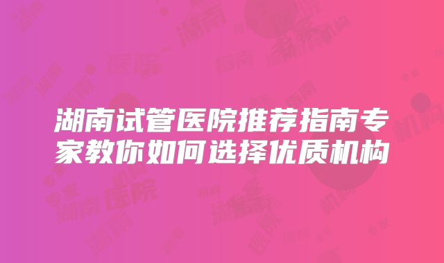 湖南试管医院推荐指南专家教你如何选择优质机构