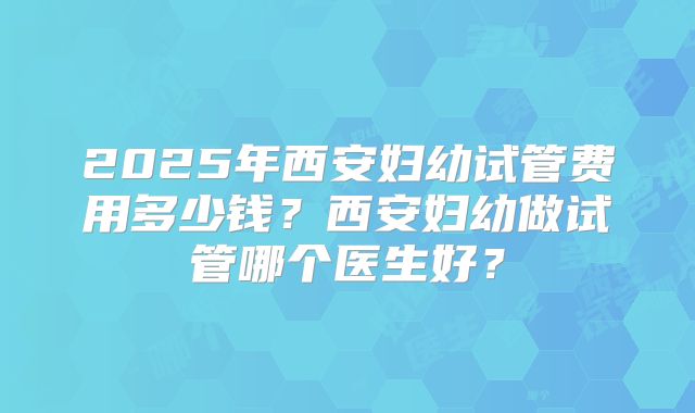 2025年西安妇幼试管费用多少钱?西安妇幼做试管哪个医生好?