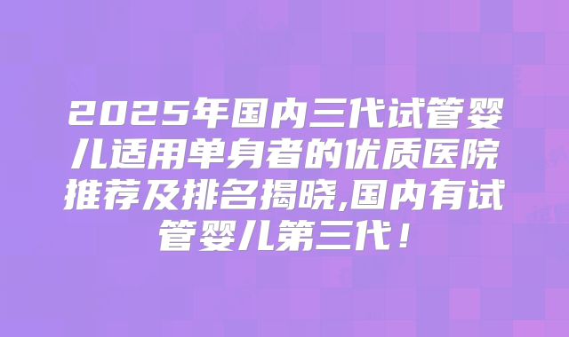 2025年国内三代试管婴儿适用单身者的优质医院推荐及排名揭晓,国内有试管婴儿第三代！