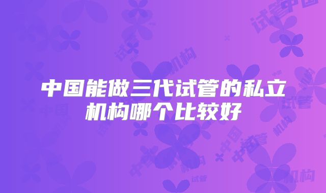 中国能做三代试管的私立机构哪个比较好