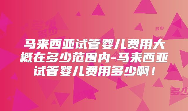 马来西亚试管婴儿费用大概在多少范围内-马来西亚试管婴儿费用多少啊!