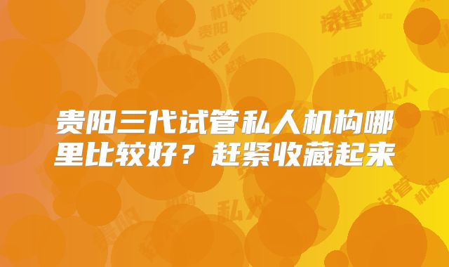 贵阳三代试管私人机构哪里比较好？赶紧收藏起来