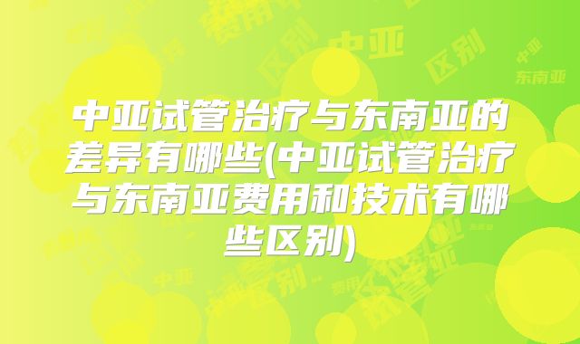 中亚试管治疗与东南亚的差异有哪些(中亚试管治疗与东南亚费用和技术有哪些区别)
