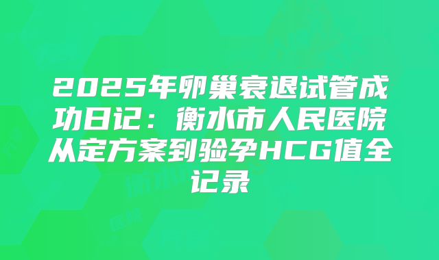 2025年卵巢衰退试管成功日记：衡水市人民医院从定方案到验孕HCG值全记录