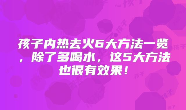 孩子内热去火6大方法一览，除了多喝水，这5大方法也很有效果！