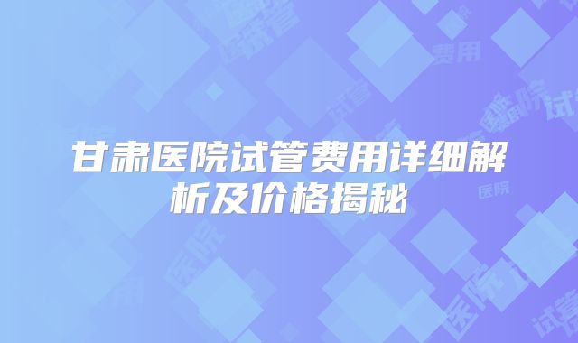 甘肃医院试管费用详细解析及价格揭秘